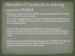  Malaysian police has been told to use popular social networking
  site Facebook to solve crimes.
 It has been suggested that the Royal Malaysia Police (PDRM) use
  Facebook, a social networking site, as an alternative approach to
  solve criminal cases.

 National Key Result Areas (NKRA) for crime prevention
  laboratory leader Abdul Aziz Md Noor said the website which is
  widely used by the community could help the authorities fight
  crime.

 We previously used the short-message service (SMS) through the
  Rakan Cop programme (to fight crime), but with this new
  approach we hope to solve cases faster.
 