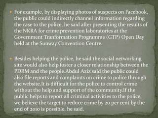  For example, by displaying photos of suspects on Facebook,
  the public could indirectly channel information regarding
  the case to the police, he said after presenting the results of
  the NKRA for crime prevention laboratories at the
  Government Tranformation Programme (GTP) Open Day
  held at the Sunway Convention Centre.

 Besides helping the police, he said the social networking
  site would also help foster a closer relationship between the
  PDRM and the people.Abdul Aziz said the public could
  also file reports and complaints on crime to police through
  the website.It is difficult for the police to control crime
  without the help and support of the community.If the
  public helps to report all criminal activities to the police,
  we believe the target to reduce crime by 20 per cent by the
  end of 2010 is possible, he said.
 