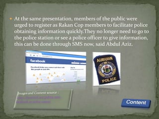  At the same presentation, members of the public were
  urged to register as Rakan Cop members to facilitate police
  obtaining information quickly.They no longer need to go to
  the police station or see a police officer to give information,
  this can be done through SMS now, said Abdul Aziz.
 