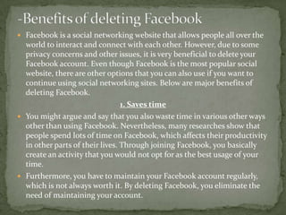 Facebook is a social networking website that allows people all over the
  world to interact and connect with each other. However, due to some
  privacy concerns and other issues, it is very beneficial to delete your
  Facebook account. Even though Facebook is the most popular social
  website, there are other options that you can also use if you want to
  continue using social networking sites. Below are major benefits of
  deleting Facebook.
                                 1. Saves time
 You might argue and say that you also waste time in various other ways
  other than using Facebook. Nevertheless, many researches show that
  people spend lots of time on Facebook, which affects their productivity
  in other parts of their lives. Through joining Facebook, you basically
  create an activity that you would not opt for as the best usage of your
  time.
 Furthermore, you have to maintain your Facebook account regularly,
  which is not always worth it. By deleting Facebook, you eliminate the
  need of maintaining your account.
 