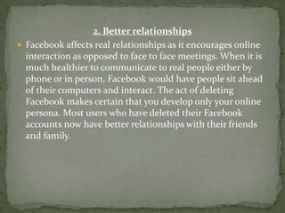 2. Better relationships
 Facebook affects real relationships as it encourages online
  interaction as opposed to face to face meetings. When it is
  much healthier to communicate to real people either by
  phone or in person, Facebook would have people sit ahead
  of their computers and interact. The act of deleting
  Facebook makes certain that you develop only your online
  persona. Most users who have deleted their Facebook
  accounts now have better relationships with their friends
  and family.
 