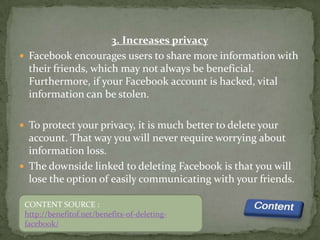 3. Increases privacy
 Facebook encourages users to share more information with
  their friends, which may not always be beneficial.
  Furthermore, if your Facebook account is hacked, vital
  information can be stolen.

 To protect your privacy, it is much better to delete your
  account. That way you will never require worrying about
  information loss.
 The downside linked to deleting Facebook is that you will
  lose the option of easily communicating with your friends.

 CONTENT SOURCE :
 http://benefitof.net/benefits-of-deleting-
 facebook/
 