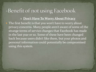 1 Don’t Have To Worry About Privacy
 The first benefit is that you won’t have to worry about
  privacy concerns. Many people aren’t aware of some of the
  strange terms of service changes that Facebook has made
  in the last year or so. Some of these have been changed
  back because users didn’t like them, but your photos and
  personal information could potentially be compromised
  using this system.
 