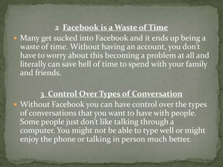 2 Facebook is a Waste of Time
 Many get sucked into Facebook and it ends up being a
  waste of time. Without having an account, you don’t
  have to worry about this becoming a problem at all and
  literally can save hell of time to spend with your family
  and friends.

        3 Control Over Types of Conversation
 Without Facebook you can have control over the types
  of conversations that you want to have with people.
  Some people just don’t like talking through a
  computer. You might not be able to type well or might
  enjoy the phone or talking in person much better.
 