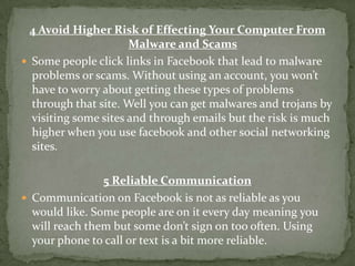 4 Avoid Higher Risk of Effecting Your Computer From
                      Malware and Scams
 Some people click links in Facebook that lead to malware
  problems or scams. Without using an account, you won’t
  have to worry about getting these types of problems
  through that site. Well you can get malwares and trojans by
  visiting some sites and through emails but the risk is much
  higher when you use facebook and other social networking
  sites.

                5 Reliable Communication
 Communication on Facebook is not as reliable as you
  would like. Some people are on it every day meaning you
  will reach them but some don’t sign on too often. Using
  your phone to call or text is a bit more reliable.
 