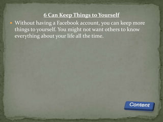 6 Can Keep Things to Yourself
 Without having a Facebook account, you can keep more
  things to yourself. You might not want others to know
  everything about your life all the time.
 