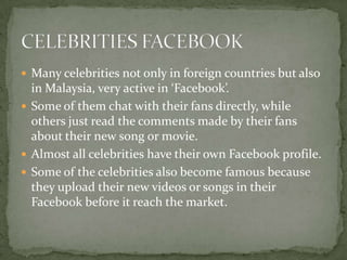  Many celebrities not only in foreign countries but also
  in Malaysia, very active in ‘Facebook’.
 Some of them chat with their fans directly, while
  others just read the comments made by their fans
  about their new song or movie.
 Almost all celebrities have their own Facebook profile.
 Some of the celebrities also become famous because
  they upload their new videos or songs in their
  Facebook before it reach the market.
 