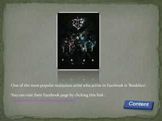 •One of the most popular malaysian artist who active in Facebook is ‘Bunkface’.

•You can visit their Facebook page by clicking this link :
  http://www.facebook.com/bunkface
 