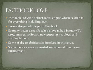  Facebook is a wide field of social engine which is famous
    for everything including love.
   Love is the popular topic in Facebook
   So many issues about Facebook love talked in many TV
    programmes, radio and newspaper news, blogs, and
    Facebook itself.
   Some of the celebrities also involved in this issue.
   Some the love were successful and some of them were
    unsuccessful.
 