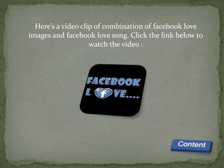 Here’s a video clip of combination of facebook love
images and facebook love song. Click the link below to
                    watch the video :
 