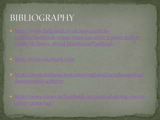  http://www.dailymail.co.uk/news/article-
  1338223/Facebook-crime-rises-540-cent-3-years-police-
  chiefs-16-forces-reveal.html#ixzz1P9df5vqU

 http://www.facebook.com


 http://news.malaysia.msn.com/regional/article.aspx?cp-
  documentid=4585071

 http://news-views.in/facebook-accused-of-giving-rise-to-
  cyber-crime-143/
 