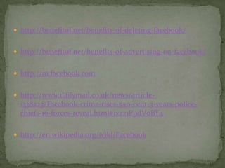  http://benefitof.net/benefits-of-deleting-facebook/


 http://benefitof.net/benefits-of-advertising-on-facebook/


 http://m.facebook.com


 http://www.dailymail.co.uk/news/article-
  1338223/Facebook-crime-rises-540-cent-3-years-police-
  chiefs-16-forces-reveal.html#ixzz1P9dV0BY4

 http://en.wikipedia.org/wiki/Facebook
 
