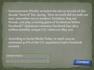  Entertainment Weekly included the site on its end-of-the-
  decade "best-of" list, saying, "How on earth did we stalk our
  exes, remember our co-workers' birthdays, bug our
  friends, and play a rousing game of Scrabulous before
  Facebook?" Quantcast estimates Facebook has 138.9
  million monthly unique U.S. visitors in May 2011.

 According to Social Media Today, in April 2010 an
  estimated 41.6% of the U.S. population had a Facebook
  account.

Content Source :
http://en.wikipedia.org/wiki/Facebook
 