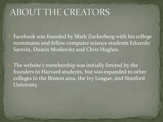 • Facebook was founded by Mark Zuckerberg with his college
  roommates and fellow computer science students Eduardo
  Saverin, Dustin Moskovitz and Chris Hughes.

• The website's membership was initially limited by the
  founders to Harvard students, but was expanded to other
  colleges in the Boston area, the Ivy League, and Stanford
  University.
 