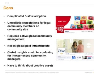 5cmdagency.com /Proprietary and confidential. The information and materials in this document are not for use or disclosure outside of CMD except by written consent.
Cons
• Complicated & slow adoption
• Unrealistic expectations for local
community members on
community size
• Requires active global community
management
• Needs global paid infrastructure
• Global insights could be confusing
for inexperienced community
managers
• Have to think about creative assets
 