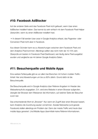 #10: Facebook AdBlocker
Auf der anderen Seite wird das Facebook Pixel nicht gefeuert, wenn User einen
AdBlocker installiert haben. Das kannst du sehr einfach mit dem Facebook Pixel-Helper
überprüfen, wenn du einen AdBlocker installiert hast.
→ In diesem Fall werden User zwar in Google Analytics erfasst, das Pageview- oder
Conversion Pixel nicht aber in Facebook.
Aus diesen Gründen kann es zu Abweichungen zwischen dem Facebook Pixel und
dem Analytics Pixel kommen: Allerdings sollten das nicht mehr als 10-15% sein.
Überprüfe am besten im Facebook Pixel-Dashboard, wie häuﬁg deine Pixel ausgelöst
wurden und vergleiche sie mit deinen Google Analytics Daten.
#11: Besucherquelle und Mobile Apps
Eine weitere Fehlerquelle gibt es vor allem bei Branchen mit hohem mobilen Trafﬁc-
Anteil: Hier sind Abweichungen um bis zu 80% üblich. Grund dafür ist die
Besucherquelle.
Die Besucherquelle wird in Google Analytics über Referrer-Angaben im Header des
Webseitenaufrufs angegeben. D.h. wird eine Website in einem Browser aufgerufen,
übergibt der Browser dem Webserver die Information, auf welcher Seite der Besucher
zuvor war.
Das entscheidende Wort ist „Browser“: Nur wenn ein Zugriff über einen Browser basiert,
kann Analytics die Zuordnung sauber vornehmen. Soziale Netzwerke (und gerade
Facebook) stellen allerdings ein Problem dar: Denn der meiste Trafﬁc wird heute über
mobile Apps generiert. Und Mobile Apps übermitteln keine Referrer-Informationen.
Allfacebook.de
 