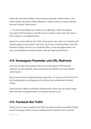 Haben Besucher keinen Referrer ordnet Analytics diese dem direkten Kanal zu: Die
Aufrufe werden also erfasst, landen allerdings im falschen Kanal und werden deshalb
nicht als Facebook-Trafﬁc erkannt.
→ Für eine korrekte Messung in Analytics ist es allerdings möglich Kampagnen
Parameter (UTM-Parameter) an die URL der Ad zu hängen. Nutze dafür das “Tool zur
URL-Erstellung” von Google Analytics.
Überprüfe an dieser Stelle ob dein Trafﬁc richtig erkannt wird, indem du in Analytics eine
Testview anlegst und nur deinen Trafﬁc (bzw. die IP deiner Firma) einschließt. Über eine
Browser-Simulation kannst du nun Facebook öffnen, auf die Kampagne klicken und
dich auf deine Website weiterleiten lassen: Wird der Zugriff korrekt erfasst?
#12: Kampagnen Parameter und URL-Redirects
Auch wenn du alle deine Facebook Ads brav mit Kampagnen UTM-Parameter
vertrackst, es kann passieren, dass sie bei einem URL-Redirect auf deiner Website
verloren gehen.
Das ist meist ein Serverseitiges-Weiterleitungsproblem z.B. wenn du eine Short URL für
das Spreading deiner Landingpage nutzt und diese beim auﬂösen alle Parameter
entfernt.
Dieses Szenario solltest du ebenfalls unbedingt testen: Nutze dazu am besten wieder
deine Test-View in Google Analytics und spiel das Szenario durch.
#13: Facebook Bot Trafﬁc
Wichtig ist auch, dass du jeglichen Bot Trafﬁc aus deinen Analysen ausschließt: Das gilt
sowohl für Google Analytics, als auch insbesondere für Facebook. Denn auch Bot
Allfacebook.de
 