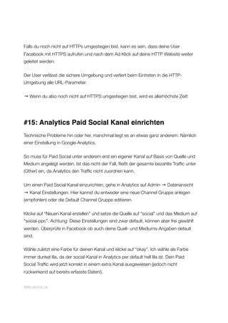 Falls du noch nicht auf HTTPs umgestiegen bist, kann es sein, dass deine User
Facebook mit HTTPS aufrufen und nach dem Ad Klick auf deine HTTP Website weiter
geleitet werden.
Der User verlässt die sichere Umgebung und verliert beim Eintreten in die HTTP-
Umgebung alle URL-Parameter.
→ Wenn du also noch nicht auf HTTPS umgestiegen bist, wird es allerhöchste Zeit!
#15: Analytics Paid Social Kanal einrichten
Technische Probleme hin oder her, manchmal liegt es an etwas ganz anderem: Nämlich
einer Einstellung in Google Analytics.
So muss für Paid Social unter anderem erst ein eigener Kanal auf Basis von Quelle und
Medium angelegt werden. Ist das nicht der Fall, ﬂießt der gesamte bezahlte Trafﬁc unter
(Other) ein, da Analytics den Trafﬁc nicht zuordnen kann.
Um einen Paid Social Kanal einzurichten, gehe in Analytics auf Admin → Datenansicht
→ Kanal Einstellungen. Hier kannst du entweder eine neue Channel Gruppe anlegen
(empfohlen) oder die Default Channel Gruppe editieren.
Klicke auf “Neuen Kanal erstellen” und setze die Quelle auf “social” und das Medium auf
“social-ppc”. Achtung: Diese Einstellungen sind zwar default, können aber frei gewählt
werden. Überprüfe in Facebook ob auch deine Quell- und Mediums-Angaben default
sind.
Wähle zuletzt eine Farbe für deinen Kanal und klicke auf “okay”. Ich wähle als Farbe
immer dunkel lila, da der social-Kanal in Analytics per default hell lila ist. Dein Paid
Social Trafﬁc wird jetzt korrekt in einem extra Kanal ausgewiesen (jedoch nicht
rückwirkend auf bereits erfasste Daten!).
Allfacebook.de
 