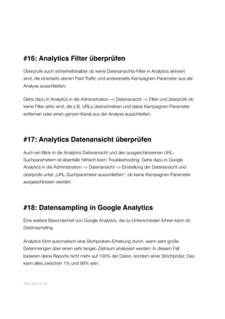 #16: Analytics Filter überprüfen
Überprüfe auch sicherheitshalber ob keine Datenansichts-Filter in Analytics aktiviert
sind, die einerseits deinen Paid Trafﬁc und andererseits Kampagnen-Parameter aus der
Analyse ausschließen.
Gehe dazu in Analytics in die Administration –> Datenansicht –> Filter und überprüfe ob
keine Filter aktiv sind, die z.B. URLs überschreiben und dabei Kampagnen-Parameter
entfernen oder einen ganzen Kanal aus der Analyse ausschließen.
#17: Analytics Datenansicht überprüfen
Auch ein Blick in die Analytics Datenansicht und den ausgeschlossenen URL-
Suchparametern ist ebenfalls hilfreich beim Troubleshooting: Gehe dazu in Google
Analytics in die Administration –> Datenansicht –> Einstellung der Datenansicht und
überprüfe unter „URL-Suchparameter ausschließen“, ob keine Kampagnen Parameter
ausgeschlossen werden.
#18: Datensampling in Google Analytics
Eine weitere Besonderheit von Google Analytics, die zu Unterschieden führen kann ist:
Datensampling.
Analytics führt automatisch eine Stichproben-Erhebung durch, wenn sehr große
Datenmengen über einen sehr langen Zeitraum analysiert werden. In diesem Fall
basieren deine Reports nicht mehr auf 100% der Daten, sondern einer Strichprobe: Das
kann alles zwischen 1% und 99% sein.
Allfacebook.de
 