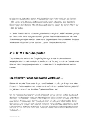 Ist das der Fall, solltest du deinen Analytics Daten nicht mehr vertrauen, da sie nicht
100% korrekt sind. Ob deine Daten gesampelt wurden erfährst du über das kleine
Schild neben dem Berichts-Titel: Ist dieses gelb oder rot basiert der Bericht NICHT auf
100% der Daten.
→ Dieses Problem kannst du allerdings sehr einfach umgehen, indem du einen geringe-
ren Zeitraum für deine Analyse auswählst (größere Zeiträume könnten dann z.B. über
Spreadsheet gemerged werden) sowie keine Segmente und Filter anwendest. Analytics
360 Kunden haben den Vorteil, dass sie Custom Tables nutzen können.
#19: GTM Filter überprüfen
Zuletzt überprüfe auch ob der Google Tag Manager korrekt implementiert und
ausgespielt wird und dein Analytics sowie Facebook Tracking nicht in die Quere kommt.
Beachte dass Kampagnenparameter auch über den GTM ausgeschlossen werden
können.
Im Zweifel? Facebook Daten vertrauen…
Blicken wir also der Tatsache ins Auge, dass Facebook und Google Analytics an allen
Ecken und Enden zwei komplett unterschiedliche Tools sind und ein Datenabgleich NIE
zu gleichen oder auch nur ähnlichen Ergebnissen führen wird.
Um mit Facebook Kampagnen wirklich erfolgreich sein zu können, solltest du also auf
die Daten von Facebook vertrauen: Allerdings nicht blind, sondern bewusst und mit ein
paar kleinen Anpassungen. Denn Facebook liefert ein sehr optimistisches Bild deiner
Conversions und versucht sich natürlich immer im Rampenlicht zu präsentieren, damit
Marketer immer mehr und mehr Geld investieren. [Das machen allerdings alle anderen
Tools auch…]
Allfacebook.de
 