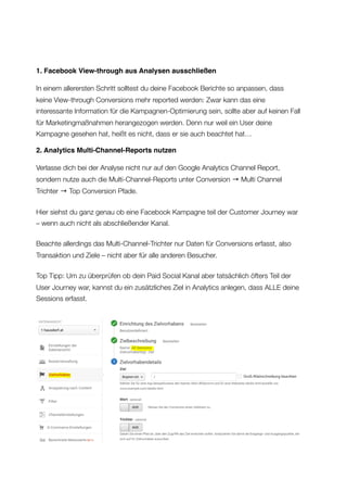 1. Facebook View-through aus Analysen ausschließen
In einem allerersten Schritt solltest du deine Facebook Berichte so anpassen, dass
keine View-through Conversions mehr reported werden: Zwar kann das eine
interessante Information für die Kampagnen-Optimierung sein, sollte aber auf keinen Fall
für Marketingmaßnahmen herangezogen werden. Denn nur weil ein User deine
Kampagne gesehen hat, heißt es nicht, dass er sie auch beachtet hat…
2. Analytics Multi-Channel-Reports nutzen
Verlasse dich bei der Analyse nicht nur auf den Google Analytics Channel Report,
sondern nutze auch die Multi-Channel-Reports unter Conversion → Multi Channel
Trichter → Top Conversion Pfade.
Hier siehst du ganz genau ob eine Facebook Kampagne teil der Customer Journey war
– wenn auch nicht als abschließender Kanal.
Beachte allerdings das Multi-Channel-Trichter nur Daten für Conversions erfasst, also
Transaktion und Ziele – nicht aber für alle anderen Besucher.
Top Tipp: Um zu überprüfen ob dein Paid Social Kanal aber tatsächlich öfters Teil der
User Journey war, kannst du ein zusätzliches Ziel in Analytics anlegen, dass ALLE deine
Sessions erfasst. 
Allfacebook.de
 