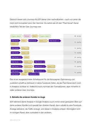 Dadurch lassen sich Journeys ALLER deiner User nachvollziehen – auch von jenen die
noch nicht konvertiert sind. Der Hammer: Du siehst wie oft dein “Paid Social”-Kanal
tatsächlich Teil der User Journeys war.
Das ist ein ausgezeichneter Anhaltspunkt für die Kampagnen-Optimierung und
zusätzlich schafft es Vertrauen in deine Facebook Daten, da der Paid Kanal doch noch
in Analytics sichtbar ist. Vielleicht (noch) nicht bei den Transaktionen, aber immerhin in
vielen anderen User Journeys.
3. Behalte die anderen Kanäle im Auge
Wirf während deiner Analyse in Google Analytics auch immer einen genaueren Blick auf
deine anderen Kanäle (und speziell den direkten Kanal), denn sobald du eine Facebook
Anzeige aktivierst, die Trafﬁc erzeugt, wird dieser in Analytics erfasst. Womöglich nicht
im richtigen Kanal, aber zumindest in den anderen.
Allfacebook.de
 