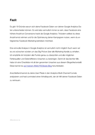 Fazit
Es gibt 19 Gründe warum sich deine Facebook Daten von deinen Google Analytics Da-
ten unterscheiden können. Es wird also vermutlich immer so sein, dass Facebook eine
höhere Anzahl an Conversions trackt als Google Analytics: Trotzdem solltest du diese
Anzahl ernst nehmen und für die Optimierung deiner Kampagnen nutzen, wenn du er-
folgreiches Facebook Marketing betreiben möchtest.
Eine sinnvolle Analyse in Google Analytics ist vermutlich nicht möglich! Auch wenn wir
es uns wünschen würden um das Big Picture über alle Marketing Kanäle zu erhalten.
Ich empfehle dir trotzdem alle Punkte genau zu überprüfen und alle möglichen
Fehlerquellen und Datendifferenz-Ursachen zu bereinigen. Damit dir das leichter fällt,
habe ich eine Checkliste mit all den genannten Ursachen aus diesem Blogartikel erstellt:
Diese kannst du auf meinem ANALYTICSkiste Blog herunterladen.
Anschließend kannst du deine User Pfade in den Analytics Multi-Channel-Funnels
analysieren und hast zumindest einen Anhaltspunkt, der dir hilft deinen Facebook Daten
zu vertrauen.
Allfacebook.de
 