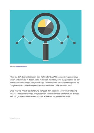ImageCredits: Bloomua @ shutterstock.com
Wenn du dich dafür entschieden hast Trafﬁc über bezahlte Facebook Anzeigen einzu-
kaufen und viel Geld in diesen Kanal investieren möchtest, wirst du spätestens bei der
ersten Analyse in Google Analytics stutzig: Facebook weist viel höhere Erfolge aus als
Google Analytics. Abweichungen über 50% und höher… Wie kann das sein?
Eines vorweg: Wie du es drehst und wendest, dein bezahlter Facebook Trafﬁc wird
NIEMALS mit deinen Google Analytics Daten übereinstimmen - und zwar aus mindes-
tens 19, ganz unterschiedlichen Gründen. Kauen wir sie gemeinsam durch…
Allfacebook.de
 
