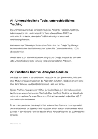#1: Unterschiedliche Tools, unterschiedliches
Tracking
Das wichtigste zuerst: Egal ob Google Analytics, AdWords, Facebook, Webtrekk,
Adobe Analytics, etc. – unterschiedliche Tools erfassen Daten IMMER auf
unterschiedlicher Weise, denn jedes Tool hat seine eigene Mess- und
Verarbeitungsmethode.
Auch wenn zwei Webanalyse Systeme ihre Daten über den Google Tag Manager
beziehen und daher das Gleiche reporten sollten: Die Daten werden nie zu 100%
übereinstimmen.
Und so ist es auch zwischen Facebook Insights und Google Analytics: Es sind zwei
völlig unterschiedliche Tools, von zwei völlig unterschiedlichen Anbietern.
#2: Facebook User vs. Analytics Cookies
Das zeigt sich bereits in der Datenbasis: Facebook hat den großen Vorteil, dass sich
User IMMER einloggen müssen um die Applikation zu nutzen. Facebook erkennt seine
User daher Browser- und Geräteübergreifend – also sehr genau.
Google Analytics hingegen erkennt User auf Cookie Basis, d.h. Informationen die im
Webbrowser gespeichert werden: Wechseln User das Gerät (Desktop vs. Mobile) oder
nutzen einen anderen Browser (Chrome vs. Firefox), kann Analytics den User NICHT
automatisch wiedererkennen.
Es kann also passieren, das Analytics User während ihrer Customer Journeys verliert
und Transaktionen, die eigentlich über Facebook initiiert wurden einem anderen Kanal
zuweist: In den meistens Fällen ist das der direkte Kanal (direct) oder die Suchmaschine
(organic).
Allfacebook.de
 