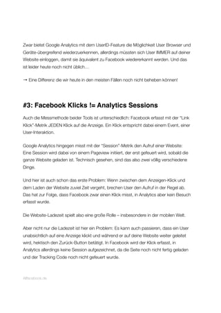 Zwar bietet Google Analytics mit dem UserID-Feature die Möglichkeit User Browser und
Geräte-übergreifend wiederzuerkennen, allerdings müssten sich User IMMER auf deiner
Website einloggen, damit sie äquivalent zu Facebook wiedererkannt werden. Und das
ist leider heute noch nicht üblich…
→ Eine Differenz die wir heute in den meisten Fällen noch nicht beheben können!
#3: Facebook Klicks != Analytics Sessions
Auch die Messmethode beider Tools ist unterschiedlich: Facebook erfasst mit der “Link
Klick”-Metrik JEDEN Klick auf die Anzeige. Ein Klick entspricht dabei einem Event, einer
User-Interaktion.
Google Analytics hingegen misst mit der “Session”-Metrik den Aufruf einer Website:
Eine Session wird dabei von einem Pageview initiiert, der erst gefeuert wird, sobald die
ganze Website geladen ist. Technisch gesehen, sind das also zwei völlig verschiedene
Dinge.
Und hier ist auch schon das erste Problem: Wenn zwischen dem Anzeigen-Klick und
dem Laden der Website zuviel Zeit vergeht, brechen User den Aufruf in der Regel ab.
Das hat zur Folge, dass Facebook zwar einen Klick misst, in Analytics aber kein Besuch
erfasst wurde.
Die Website-Ladezeit spielt also eine große Rolle – insbesondere in der mobilen Welt.
Aber nicht nur die Ladezeit ist hier ein Problem: Es kann auch passieren, dass ein User
unabsichtlich auf eine Anzeige klickt und während er auf deine Website weiter geleitet
wird, hektisch den Zurück-Button betätigt. In Facebook wird der Klick erfasst, in
Analytics allerdings keine Session aufgezeichnet, da die Seite noch nicht fertig geladen
und der Tracking Code noch nicht gefeuert wurde.
Allfacebook.de
 