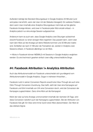 Außerdem beträgt die Standard-Sitzungsdauer in Google Analytics 30 Minuten (und
wird jedes mal erhöht, wenn der User mit der Website interagiert): Ein weiteres Problem,
denn wenn User innerhalb einer Analytics Sitzungsdauer mehrmals auf die gleiche
Facebook Anzeige klicken, wird zwar in Facebook jeder Klick einzeln erfasst – in
Analytics jedoch nur eine einzige Session aufgezeichnet.
Andersrum kann es auch sein, dass Google Analytics zwei Sitzungen aufzeichnet
obwohl Facebook nur einen einzigen Klick registriert: Das passiert dann, wenn User
nach dem Klick auf die Anzeige auf deine Website kommen und 30 Minuten inaktiv
sind. Schließen sie nach 31 Minuten die Transaktion ab, werden in Analytics zwei
Sessions erfasst, in Facebook allerdings nur ein Klick.
→ Klicks in Facebook können NIEMALS mit Sessions in Google Analytics verglichen
werden: Es sind technisch gesehen einfach zwei völlig unterschiedliche Dinge.
#4: Facebook Attribution != Analytics Attribution
Auch das Attributionsmodell von Facebook unterscheidet sich grundlegend vom
Attributionsmodell in Google Analytics. Sogar in mehreren Hinsichten…
Facebook nutzt in seinen Conversion Reports sowohl eine View-Through als auch eine
Click-Through Conversion-Zuordnung. Das heißt, sieht der User eine Kampagne auf
Facebook und führt innerhalb von 24h eine Conversion durch, wird die Conversion der
Kampagne zugeschrieben. Ganz ohne Klick auf die Kampagne!
Klickt der User auf eine Anzeige und konvertiert innerhalb der nächsten 28 Tage, wird
diese Conversion natürlich auch der Kampagne zugeschrieben. Bei der Attribution von
Facebook Ads gilt: Ein View wird immer durch einen Klick überschrieben. Der Klick ist
das stärkere Signal.
Allfacebook.de
 