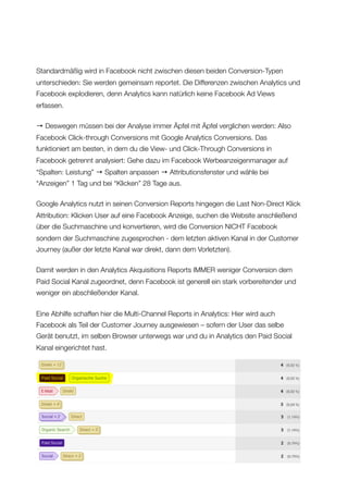 Standardmäßig wird in Facebook nicht zwischen diesen beiden Conversion-Typen
unterschieden: Sie werden gemeinsam reportet. Die Differenzen zwischen Analytics und
Facebook explodieren, denn Analytics kann natürlich keine Facebook Ad Views
erfassen.
→ Deswegen müssen bei der Analyse immer Äpfel mit Äpfel verglichen werden: Also
Facebook Click-through Conversions mit Google Analytics Conversions. Das
funktioniert am besten, in dem du die View- und Click-Through Conversions in
Facebook getrennt analysiert: Gehe dazu im Facebook Werbeanzeigenmanager auf
“Spalten: Leistung” → Spalten anpassen → Attributionsfenster und wähle bei
“Anzeigen” 1 Tag und bei “Klicken” 28 Tage aus.
Google Analytics nutzt in seinen Conversion Reports hingegen die Last Non-Direct Klick
Attribution: Klicken User auf eine Facebook Anzeige, suchen die Website anschließend
über die Suchmaschine und konvertieren, wird die Conversion NICHT Facebook
sondern der Suchmaschine zugesprochen - dem letzten aktiven Kanal in der Customer
Journey (außer der letzte Kanal war direkt, dann dem Vorletzten).
Damit werden in den Analytics Akquisitions Reports IMMER weniger Conversion dem
Paid Social Kanal zugeordnet, denn Facebook ist generell ein stark vorbereitender und
weniger ein abschließender Kanal.
Eine Abhilfe schaffen hier die Multi-Channel Reports in Analytics: Hier wird auch
Facebook als Teil der Customer Journey ausgewiesen – sofern der User das selbe
Gerät benutzt, im selben Browser unterwegs war und du in Analytics den Paid Social
Kanal eingerichtet hast.
Allfacebook.de
 