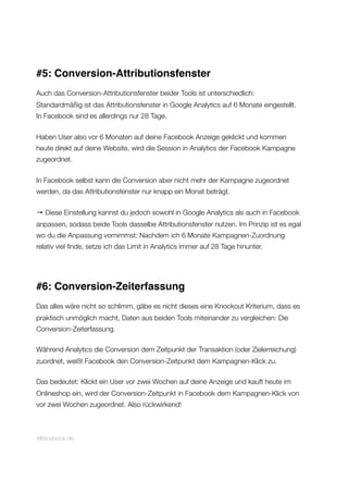 #5: Conversion-Attributionsfenster
Auch das Conversion-Attributionsfenster beider Tools ist unterschiedlich:
Standardmäßig ist das Attributionsfenster in Google Analytics auf 6 Monate eingestellt.
In Facebook sind es allerdings nur 28 Tage.
Haben User also vor 6 Monaten auf deine Facebook Anzeige geklickt und kommen
heute direkt auf deine Website, wird die Session in Analytics der Facebook Kampagne
zugeordnet.
In Facebook selbst kann die Conversion aber nicht mehr der Kampagne zugeordnet
werden, da das Attributionsfenster nur knapp ein Monat beträgt.
→ Diese Einstellung kannst du jedoch sowohl in Google Analytics als auch in Facebook
anpassen, sodass beide Tools dasselbe Attributionsfenster nutzen. Im Prinzip ist es egal
wo du die Anpassung vornimmst: Nachdem ich 6 Monate Kampagnen-Zuordnung
relativ viel ﬁnde, setze ich das Limit in Analytics immer auf 28 Tage hinunter.
#6: Conversion-Zeiterfassung
Das alles wäre nicht so schlimm, gäbe es nicht dieses eine Knockout Kriterium, dass es
praktisch unmöglich macht, Daten aus beiden Tools miteinander zu vergleichen: Die
Conversion-Zeiterfassung.
Während Analytics die Conversion dem Zeitpunkt der Transaktion (oder Zielerreichung)
zuordnet, weißt Facebook den Conversion-Zeitpunkt dem Kampagnen-Klick zu.
Das bedeutet: Klickt ein User vor zwei Wochen auf deine Anzeige und kauft heute im
Onlineshop ein, wird der Conversion-Zeitpunkt in Facebook dem Kampagnen-Klick von
vor zwei Wochen zugeordnet. Also rückwirkend!
Allfacebook.de
 