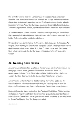 Das bedeutet weiters, dass eine Monatsanalyse in Facebook heute ganz anders
aussehen kann als nächstes Monat, weil innerhalb des 28 Tage Attributions-Fensters
Conversions rückwirkend zugeordnet werden. Eine ﬁnale Analyse sollte also selbst in
Facebook nicht nach Ablauf der Kampagne sondern erst nach Ablauf des Attributions-
Zeitraums vorgenommen werden, wenn tatsächlich keine Conversions mehr einﬂießen.
→ Damit macht eine Analyse zwischen Facebook und Google Analytics während der
Kampagnenlaufzeit überhaupt keinen Sinn mehr, denn die Conversions verteilen sich in
beiden Tools im kompletten Attributions-Zeitraum.
Hinweis: Zwar kann die Einstellung der Conversion-Zeiterfassung in der Facebook Ad
Insights API an die Analytics Einstellungen angepasst werden - allerdings macht das bei
der Kampagnen Optimierung keinen Sinn, denn Conversions die nach Kampagnen
Ende erfasst werden, würden der Kampagne in Facebook nicht mehr zugeordnet
werden.
#7: Tracking Code Einbau
Abgesehen von all diesen Tool-speziﬁschen Abweichungen auf die Werbetreibende nur
geringfügig Einﬂuss haben, gibt es auch zahlreiche technische Gründe für
Abweichungen in beiden Tools. Diese sollten auf jeden Fall überprüft und behoben
werden, damit die Daten zumindest in den jeweiligen Tools korrekt einlaufen.
Am schnellsten und einfachsten ist die Überprüfung der Tracking Codes auf der
Website: Es muss sowohl der Basis Google Analytics Tracking Code als auch der
Facebook Pageview und das Facebook Conversion Pixel richtig implementiert sein.
Facebook überprüfst du am besten über den Facebook Pixel-Helper. Wichtig ist, dass
der Facebook Pageview VOR dem Conversion Pixel gefeuert wird, da andernfalls der
Facebook Pixel ÜBERHAUPT NICHT gefeuert wird. Diese Einstellung ist am einfachsten
im Google Tag Manager über Tag Sequencing gelöst:
Allfacebook.de
 