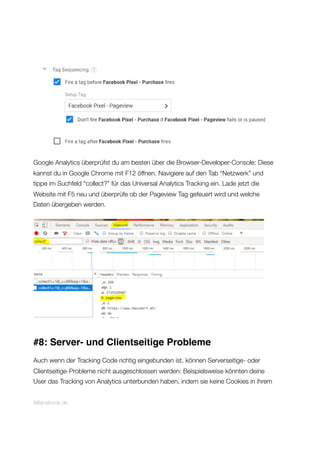Google Analytics überprüfst du am besten über die Browser-Developer-Console: Diese
kannst du in Google Chrome mit F12 öffnen. Navigiere auf den Tab “Netzwerk” und
tippe im Suchfeld “collect?” für das Universal Analytics Tracking ein. Lade jetzt die
Website mit F5 neu und überprüfe ob der Pageview Tag gefeuert wird und welche
Daten übergeben werden.
#8: Server- und Clientseitige Probleme
Auch wenn der Tracking Code richtig eingebunden ist, können Serverseitige- oder
Clientseitige-Probleme nicht ausgeschlossen werden: Beispielsweise könnten deine
User das Tracking von Analytics unterbunden haben, indem sie keine Cookies in ihrem
Allfacebook.de
 