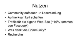 Nutzen
• Community aufbauen -> Leserbindung
• Aufmerksamkeit schaffen
• Traffic für die eigene Web-Site (~10% kommen
  von Facebook)
• Was denkt die Community?
• Recherche
 