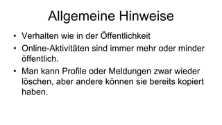 Allgemeine Hinweise
• Verhalten wie in der Öffentlichkeit
• Online-Aktivitäten sind immer mehr oder minder
  öffentlich.
• Man kann Profile oder Meldungen zwar wieder
  löschen, aber andere können sie bereits kopiert
  haben.
 