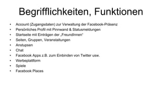 Begrifflichkeiten, Funktionen
•   Account (Zugangsdaten) zur Verwaltung der Facebook-Präsenz
•   Persönliches Profil mit Pinnwand & Statusmeldungen
•   Startseite mit Einträgen der „FreundInnen“
•   Seiten, Gruppen, Veranstaltungen
•   Anstupsen
•   Chat
•   Facebook Apps z.B. zum Einbinden von Twitter usw.
•   Werbeplattform
•   Spiele
•   Facebook Places
 