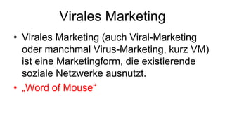 Virales Marketing
• Virales Marketing (auch Viral-Marketing
  oder manchmal Virus-Marketing, kurz VM)
  ist eine Marketingform, die existierende
  soziale Netzwerke ausnutzt.
• „Word of Mouse“
 
