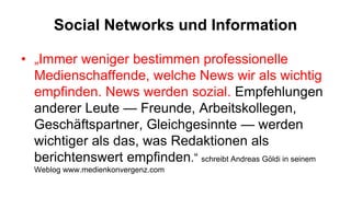Social Networks und Information

• „Immer weniger bestimmen professionelle
  Medienschaffende, welche News wir als wichtig
  empfinden. News werden sozial. Empfehlungen
  anderer Leute — Freunde, Arbeitskollegen,
  Geschäftspartner, Gleichgesinnte — werden
  wichtiger als das, was Redaktionen als
  berichtenswert empfinden.“ schreibt Andreas Göldi in seinem
  Weblog www.medienkonvergenz.com
 