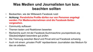 Was Medien und Journalisten tun bzw.
                beachten sollten
•   Beobachten, wie der Mitbewerb Facebook nutzt
•   Achtung: Persönliche Profile dürfen nur von Personen angelegt
    werden. Für Medienunternehmen sind die Facebook-Seiten
    vorgesehen.
•   Community aufbauen
•   Themen testen und Reaktionen bewerten
•   Recherche auch mit der Facebook-Suchmaschine youropenbook.org;
    Glaubwürdigkeit besonders gut prüfen.
•   Die Trennung zwischen Beruf und Privat wird auf Facebook schwierig
•   Auch mit einem „privaten Profil“ repräsentieren Journalisten das Medium für
    das sie arbeiten.
 