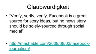 Glaubwürdigkeit
• “Verify, verify, verify. Facebook is a great
  source for story ideas, but no news story
  should be solely-sourced through social
  media!”

• http://mashable.com/2009/08/03/facebook-
  journalism/
 