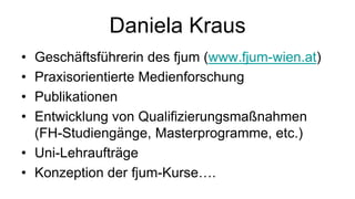 Daniela Kraus
• Geschäftsführerin des fjum (www.fjum-wien.at)
• Praxisorientierte Medienforschung
• Publikationen
• Entwicklung von Qualifizierungsmaßnahmen
  (FH-Studiengänge, Masterprogramme, etc.)
• Uni-Lehraufträge
• Konzeption der fjum-Kurse….
 
