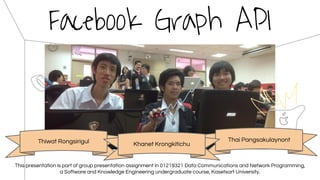 Facebook Graph API
Thiwat Rongsirigul Thai Pangsakulaynont
Khanet Krongkitichu
This presentation is part of group presentation assignment in 01219321 Data Communications and Network Programming,
a Software and Knowledge Engineering undergraduate course, Kasetsart University.
 