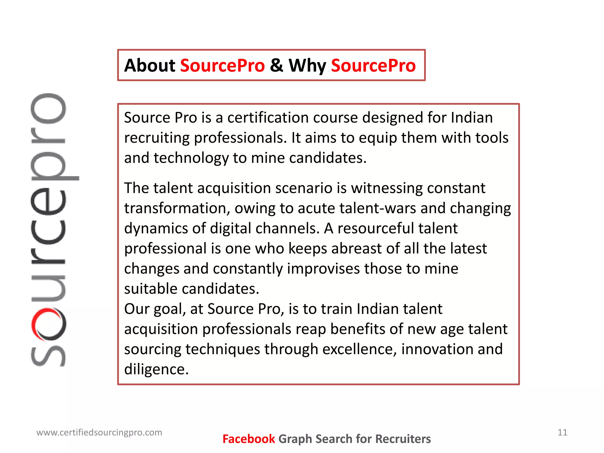 About SourcePro & Why SourcePro
Source Pro is a certification course designed for Indian
recruiting professionals. It aims to equip them with tools
and technology to mine candidates.
The talent acquisition scenario is witnessing constant
transformation, owing to acute talent-wars and changing
dynamics of digital channels. A resourceful talent
professional is one who keeps abreast of all the latest
changes and constantly improvises those to mine
suitable candidates.
Our goal, at Source Pro, is to train Indian talent
acquisition professionals reap benefits of new age talent
sourcing techniques through excellence, innovation and
diligence.
www.certifiedsourcingpro.com 11
Facebook Graph Search for Recruiters
 
