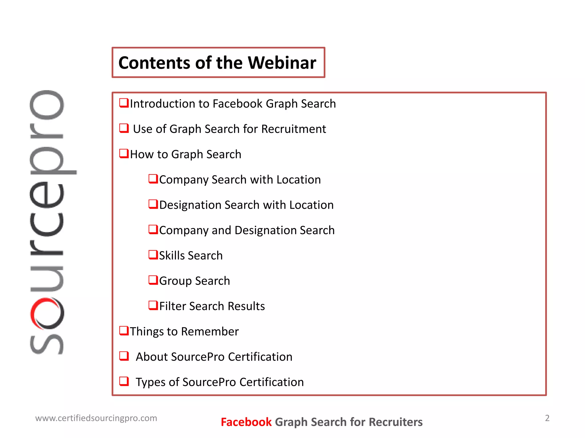 Facebook Graph Search for Recruiters
Contents of the Webinar
Introduction to Facebook Graph Search
 Use of Graph Search for Recruitment
How to Graph Search
Company Search with Location
Designation Search with Location
Company and Designation Search
Skills Search
Group Search
Filter Search Results
Things to Remember
 About SourcePro Certification
 Types of SourcePro Certification
www.certifiedsourcingpro.com 2
 