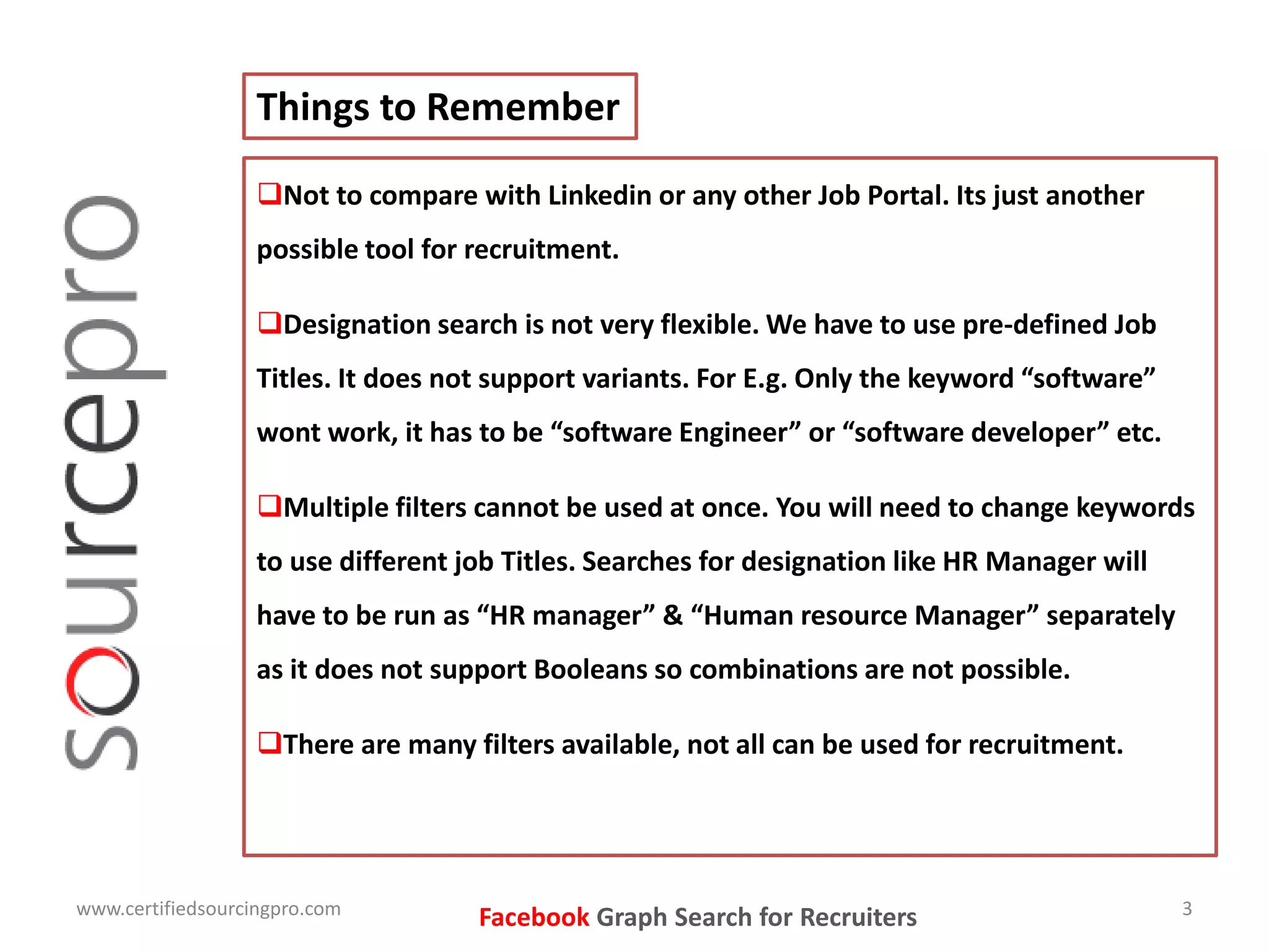 Not to compare with Linkedin or any other Job Portal. Its just another
possible tool for recruitment.
Designation search is not very flexible. We have to use pre-defined Job
Titles. It does not support variants. For E.g. Only the keyword “software”
wont work, it has to be “software Engineer” or “software developer” etc.
Multiple filters cannot be used at once. You will need to change keywords
to use different job Titles. Searches for designation like HR Manager will
have to be run as “HR manager” & “Human resource Manager” separately
as it does not support Booleans so combinations are not possible.
There are many filters available, not all can be used for recruitment.
Things to Remember
www.certifiedsourcingpro.com 3
Facebook Graph Search for Recruiters
 