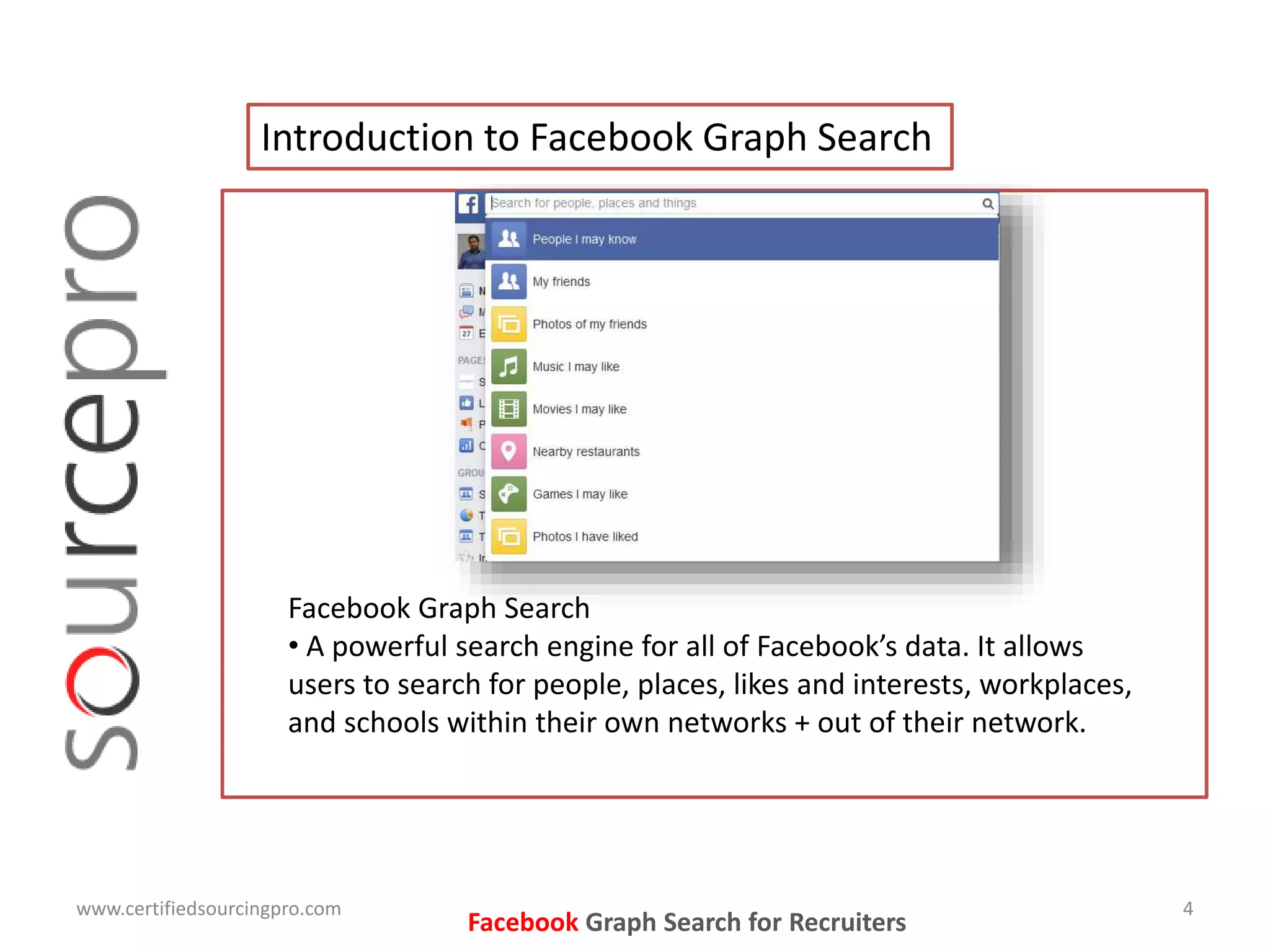 Facebook Graph Search for Recruiters
Introduction to Facebook Graph Search
www.certifiedsourcingpro.com 4
Facebook Graph Search
• A powerful search engine for all of Facebook’s data. It allows
users to search for people, places, likes and interests, workplaces,
and schools within their own networks + out of their network.
 
