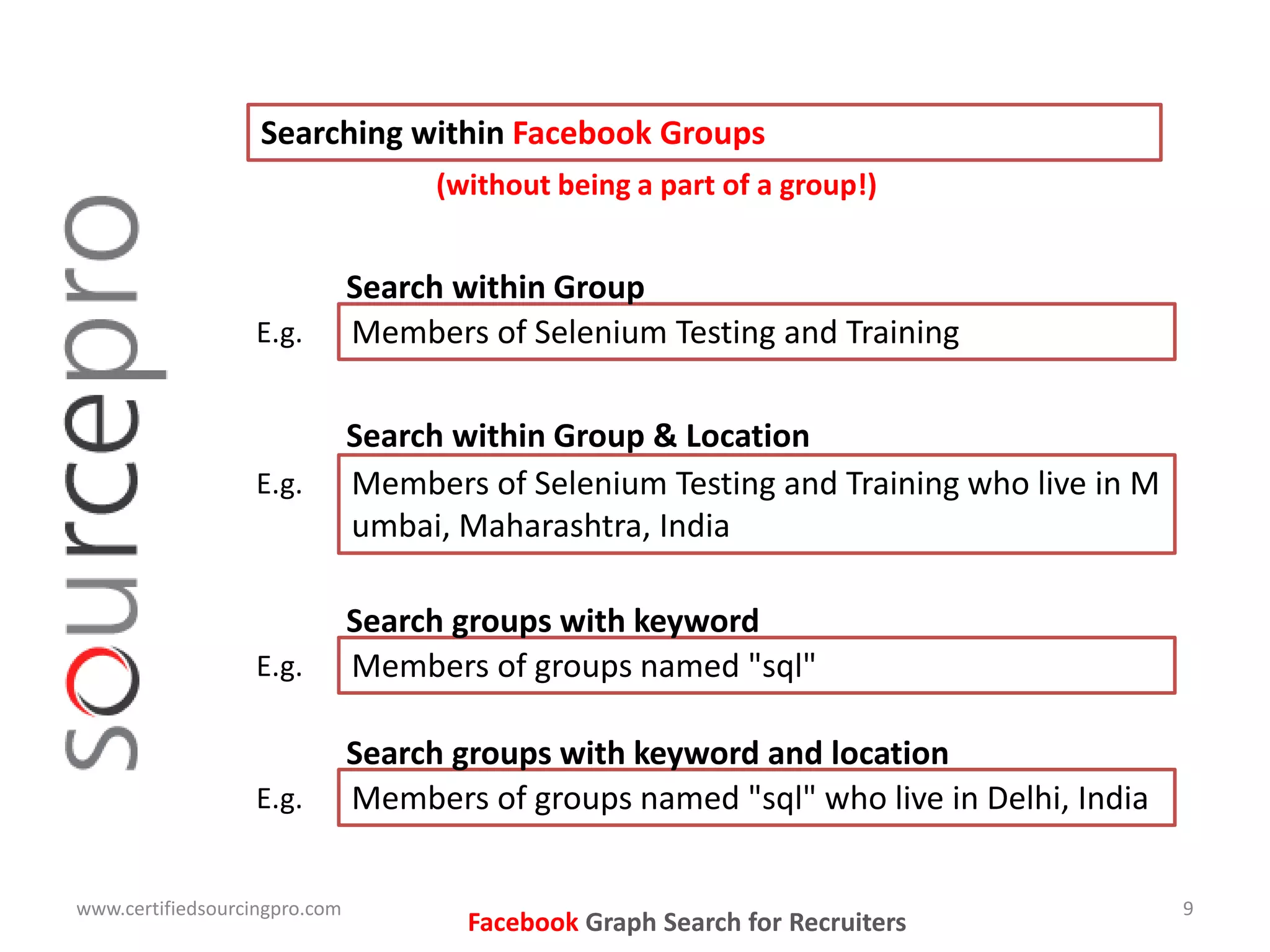 www.certifiedsourcingpro.com 9
Facebook Graph Search for Recruiters
Searching within Facebook Groups
Members of Selenium Testing and TrainingE.g.
Search within Group
(without being a part of a group!)
Members of groups named "sql"E.g.
Search groups with keyword
Members of Selenium Testing and Training who live in M
umbai, Maharashtra, India
E.g.
Search within Group & Location
Members of groups named "sql" who live in Delhi, IndiaE.g.
Search groups with keyword and location
 