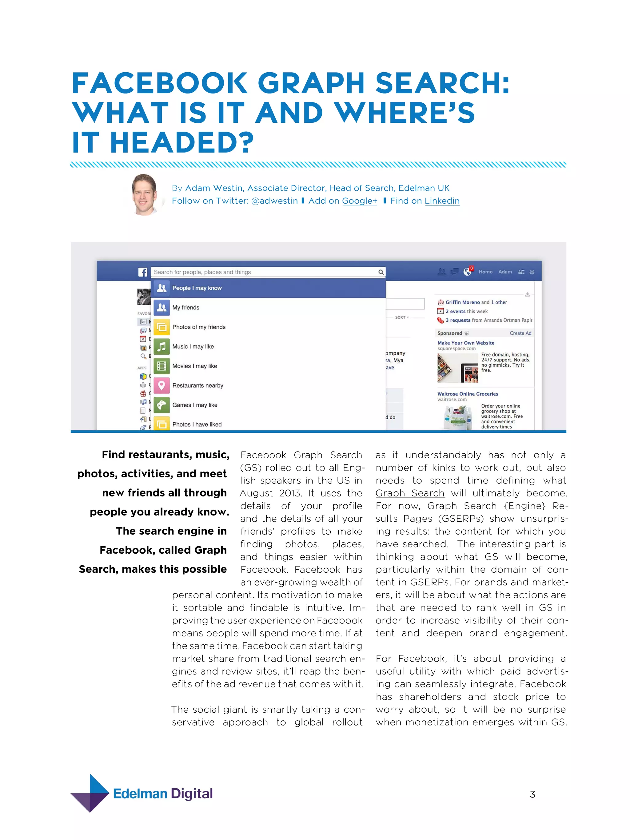 facebook Graph Search:
What is it and where’s
it headed?
By Adam Westin, Associate Director, Head of Search, Edelman UK
Follow on Twitter: @adwestin Add on Google+ Find on Linkedin

Find restaurants, music,

Facebook Graph Search
(GS) rolled out to all Engphotos, activities, and meet
lish speakers in the US in
August 2013. It uses the
new friends all through
details of your profile
people you already know.
and the details of all your
The search engine in friends’ profiles to make
finding photos, places,
Facebook, called Graph
and things easier within
Search, makes this possible Facebook. Facebook has
an ever-growing wealth of
personal content. Its motivation to make
it sortable and findable is intuitive. Improving the user experience on Facebook
means people will spend more time. If at
the same time, Facebook can start taking
market share from traditional search engines and review sites, it’ll reap the benefits of the ad revenue that comes with it.
The social giant is smartly taking a conservative approach to global rollout

as it understandably has not only a
number of kinks to work out, but also
needs to spend time defining what
Graph Search will ultimately become.
For now, Graph Search {Engine} Results Pages (GSERPs) show unsurprising results: the content for which you
have searched. The interesting part is
thinking about what GS will become,
particularly within the domain of content in GSERPs. For brands and marketers, it will be about what the actions are
that are needed to rank well in GS in
order to increase visibility of their content and deepen brand engagement.
For Facebook, it’s about providing a
useful utility with which paid advertising can seamlessly integrate. Facebook
has shareholders and stock price to
worry about, so it will be no surprise
when monetization emerges within GS.

3
4  Designing with Grids

 